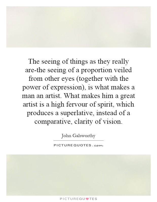 The seeing of things as they really are-the seeing of a proportion veiled from other eyes (together with the power of expression), is what makes a man an artist. What makes him a great artist is a high fervour of spirit, which produces a superlative, instead of a comparative, clarity of vision Picture Quote #1