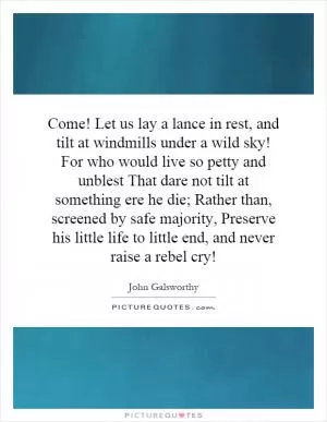 Come! Let us lay a lance in rest, and tilt at windmills under a wild sky! For who would live so petty and unblest That dare not tilt at something ere he die; Rather than, screened by safe majority, Preserve his little life to little end, and never raise a rebel cry! Picture Quote #1