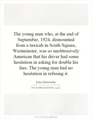 The young man who, at the end of September, 1924, dismounted from a taxicab in South Square, Westminster, was so unobtrusively American that his driver had some hesitation in asking for double his fare. The young man had no hesitation in refusing it Picture Quote #1