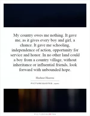 My country owes me nothing. It gave me, as it gives every boy and girl, a chance. It gave me schooling, independence of action, opportunity for service and honor. In no other land could a boy from a country village, without inheritance or influential friends, look forward with unbounded hope Picture Quote #1