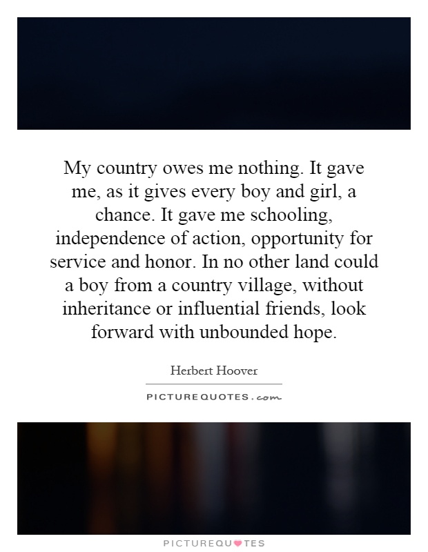 My country owes me nothing. It gave me, as it gives every boy and girl, a chance. It gave me schooling, independence of action, opportunity for service and honor. In no other land could a boy from a country village, without inheritance or influential friends, look forward with unbounded hope Picture Quote #1