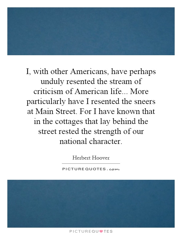 I, with other Americans, have perhaps unduly resented the stream of criticism of American life... More particularly have I resented the sneers at Main Street. For I have known that in the cottages that lay behind the street rested the strength of our national character Picture Quote #1