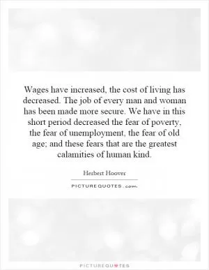 Wages have increased, the cost of living has decreased. The job of every man and woman has been made more secure. We have in this short period decreased the fear of poverty, the fear of unemployment, the fear of old age; and these fears that are the greatest calamities of human kind Picture Quote #1