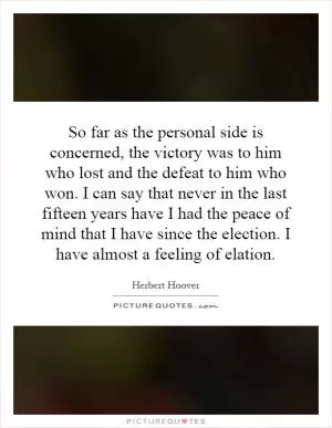 So far as the personal side is concerned, the victory was to him who lost and the defeat to him who won. I can say that never in the last fifteen years have I had the peace of mind that I have since the election. I have almost a feeling of elation Picture Quote #1