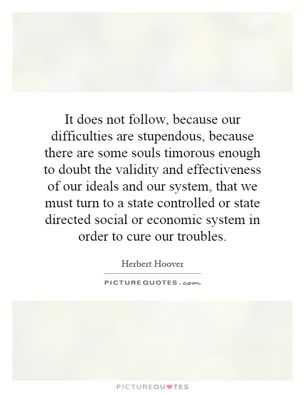 It does not follow, because our difficulties are stupendous, because there are some souls timorous enough to doubt the validity and effectiveness of our ideals and our system, that we must turn to a state controlled or state directed social or economic system in order to cure our troubles Picture Quote #1