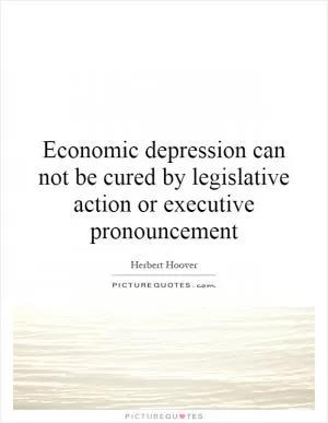 Economic depression can not be cured by legislative action or executive pronouncement Picture Quote #1