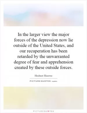 In the larger view the major forces of the depression now lie outside of the United States, and our recuperation has been retarded by the unwarranted degree of fear and apprehension created by these outside forces Picture Quote #1