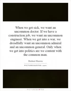 When we get sick, we want an uncommon doctor. If we have a construction job, we want an uncommon engineer. When we get into a war, we dreadfully want an uncommon admiral and an uncommon general. Only when we get into politics are we content with the common man Picture Quote #1