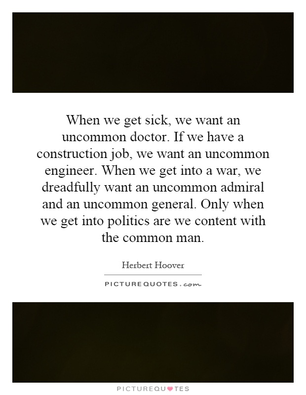 When we get sick, we want an uncommon doctor. If we have a construction job, we want an uncommon engineer. When we get into a war, we dreadfully want an uncommon admiral and an uncommon general. Only when we get into politics are we content with the common man Picture Quote #1