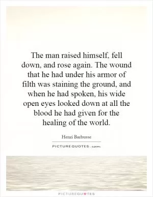 The man raised himself, fell down, and rose again. The wound that he had under his armor of filth was staining the ground, and when he had spoken, his wide open eyes looked down at all the blood he had given for the healing of the world Picture Quote #1