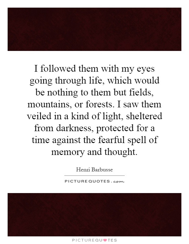 I followed them with my eyes going through life, which would be nothing to them but fields, mountains, or forests. I saw them veiled in a kind of light, sheltered from darkness, protected for a time against the fearful spell of memory and thought Picture Quote #1