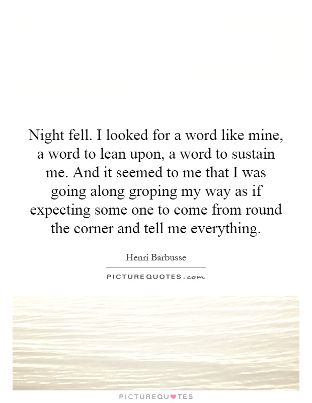 Night fell. I looked for a word like mine, a word to lean upon, a word to sustain me. And it seemed to me that I was going along groping my way as if expecting some one to come from round the corner and tell me everything Picture Quote #1