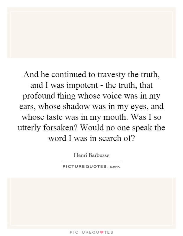 And he continued to travesty the truth, and I was impotent - the truth, that profound thing whose voice was in my ears, whose shadow was in my eyes, and whose taste was in my mouth. Was I so utterly forsaken? Would no one speak the word I was in search of? Picture Quote #1