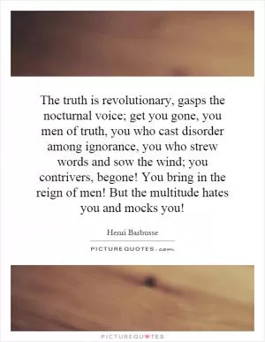 The truth is revolutionary, gasps the nocturnal voice; get you gone, you men of truth, you who cast disorder among ignorance, you who strew words and sow the wind; you contrivers, begone! You bring in the reign of men! But the multitude hates you and mocks you! Picture Quote #1