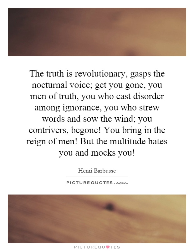 The truth is revolutionary, gasps the nocturnal voice; get you gone, you men of truth, you who cast disorder among ignorance, you who strew words and sow the wind; you contrivers, begone! You bring in the reign of men! But the multitude hates you and mocks you! Picture Quote #1