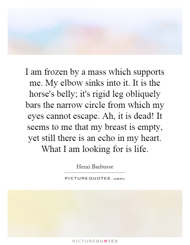 I am frozen by a mass which supports me. My elbow sinks into it. It is the horse's belly; it's rigid leg obliquely bars the narrow circle from which my eyes cannot escape. Ah, it is dead! It seems to me that my breast is empty, yet still there is an echo in my heart. What I am looking for is life Picture Quote #1