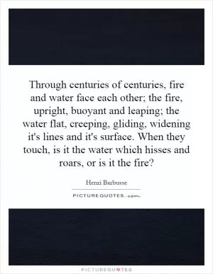 Through centuries of centuries, fire and water face each other; the fire, upright, buoyant and leaping; the water flat, creeping, gliding, widening it's lines and it's surface. When they touch, is it the water which hisses and roars, or is it the fire? Picture Quote #1