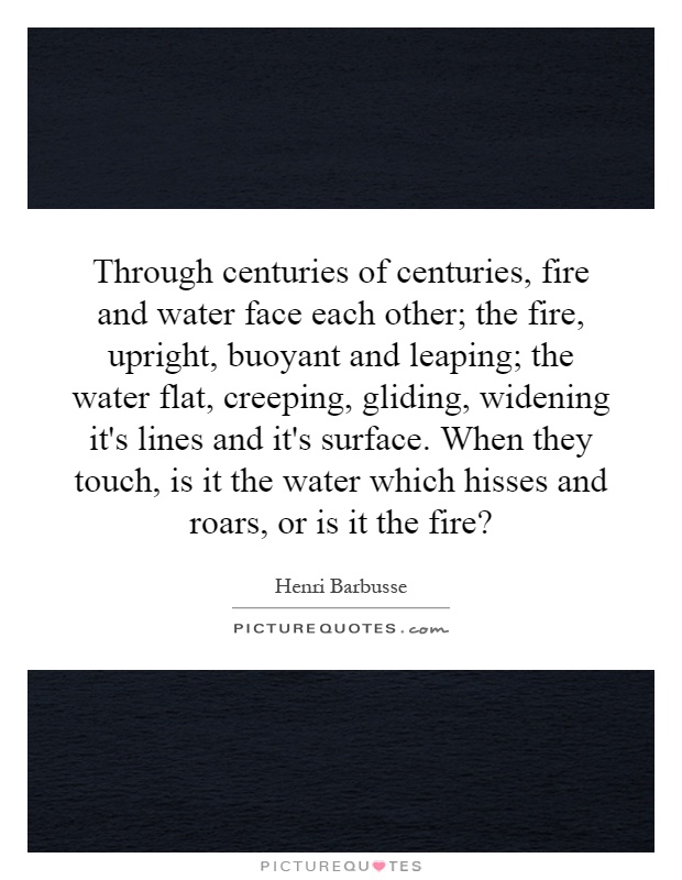 Through centuries of centuries, fire and water face each other; the fire, upright, buoyant and leaping; the water flat, creeping, gliding, widening it's lines and it's surface. When they touch, is it the water which hisses and roars, or is it the fire? Picture Quote #1