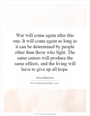 War will come again after this one. It will come again as long as it can be determined by people other than those who fight. The same causes will produce the same effects, and the living will have to give up all hope Picture Quote #1