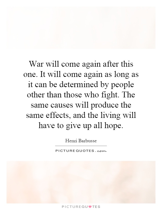 War will come again after this one. It will come again as long as it can be determined by people other than those who fight. The same causes will produce the same effects, and the living will have to give up all hope Picture Quote #1