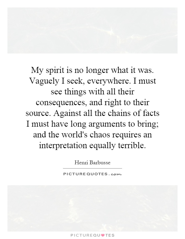 My spirit is no longer what it was. Vaguely I seek, everywhere. I must see things with all their consequences, and right to their source. Against all the chains of facts I must have long arguments to bring; and the world's chaos requires an interpretation equally terrible Picture Quote #1