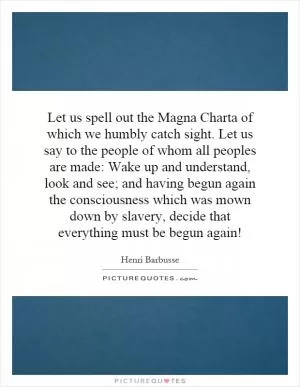 Let us spell out the Magna Charta of which we humbly catch sight. Let us say to the people of whom all peoples are made: Wake up and understand, look and see; and having begun again the consciousness which was mown down by slavery, decide that everything must be begun again! Picture Quote #1