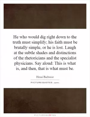 He who would dig right down to the truth must simplify; his faith must be brutally simple, or he is lost. Laugh at the subtle shades and distinctions of the rhetoricians and the specialist physicians. Say aloud: This is what is, and then, that is what must be Picture Quote #1