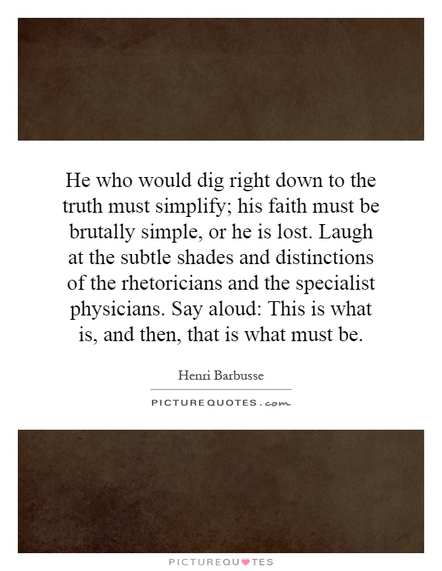 He who would dig right down to the truth must simplify; his faith must be brutally simple, or he is lost. Laugh at the subtle shades and distinctions of the rhetoricians and the specialist physicians. Say aloud: This is what is, and then, that is what must be Picture Quote #1