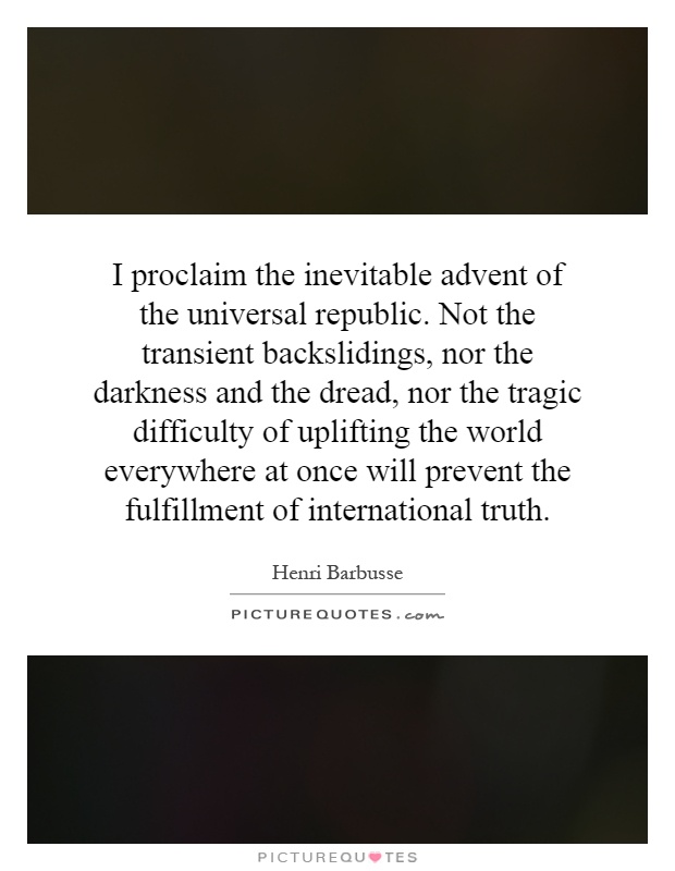 I proclaim the inevitable advent of the universal republic. Not the transient backslidings, nor the darkness and the dread, nor the tragic difficulty of uplifting the world everywhere at once will prevent the fulfillment of international truth Picture Quote #1