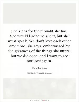 She sighs for the thought she has. She would like to be silent, but she must speak. We don't love each other any more, she says, embarrassed by the greatness of the things she utters; but we did once, and I want to see our love again Picture Quote #1