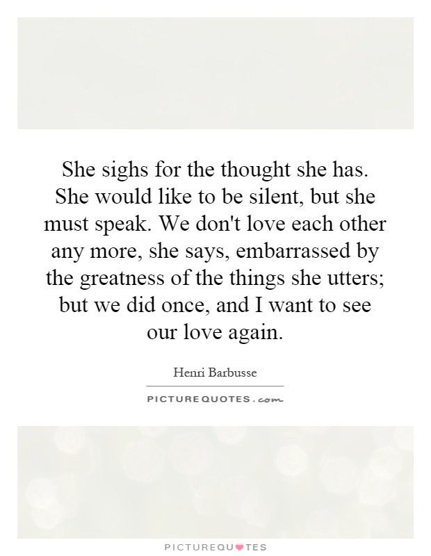 She sighs for the thought she has. She would like to be silent, but she must speak. We don't love each other any more, she says, embarrassed by the greatness of the things she utters; but we did once, and I want to see our love again Picture Quote #1