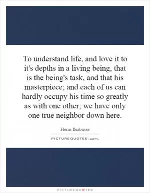 To understand life, and love it to it's depths in a living being, that is the being's task, and that his masterpiece; and each of us can hardly occupy his time so greatly as with one other; we have only one true neighbor down here Picture Quote #1
