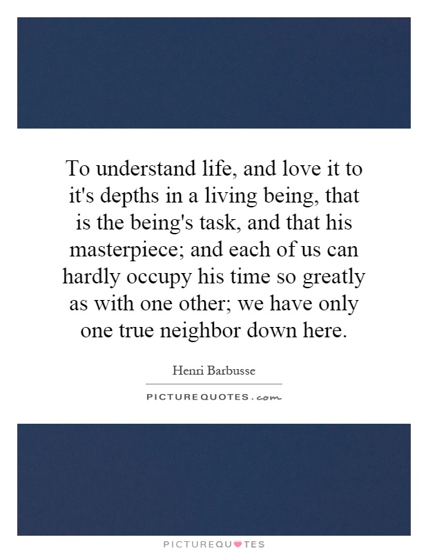 To understand life, and love it to it's depths in a living being, that is the being's task, and that his masterpiece; and each of us can hardly occupy his time so greatly as with one other; we have only one true neighbor down here Picture Quote #1