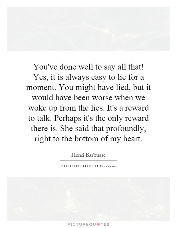 You've done well to say all that! Yes, it is always easy to lie for a moment. You might have lied, but it would have been worse when we woke up from the lies. It's a reward to talk. Perhaps it's the only reward there is. She said that profoundly, right to the bottom of my heart Picture Quote #1