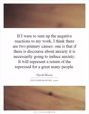 If I were to sum up the negative reactions to my work, I think there are two primary causes: one is that if there is discourse about anxiety it is necessarily going to induce anxiety. It will represent a return of the repressed for a great many people Picture Quote #1