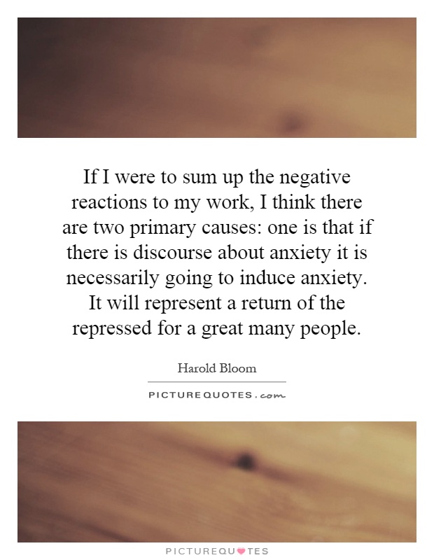 If I were to sum up the negative reactions to my work, I think there are two primary causes: one is that if there is discourse about anxiety it is necessarily going to induce anxiety. It will represent a return of the repressed for a great many people Picture Quote #1