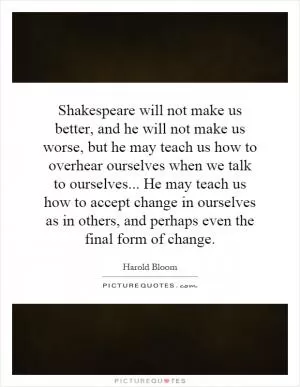 Shakespeare will not make us better, and he will not make us worse, but he may teach us how to overhear ourselves when we talk to ourselves... He may teach us how to accept change in ourselves as in others, and perhaps even the final form of change Picture Quote #1