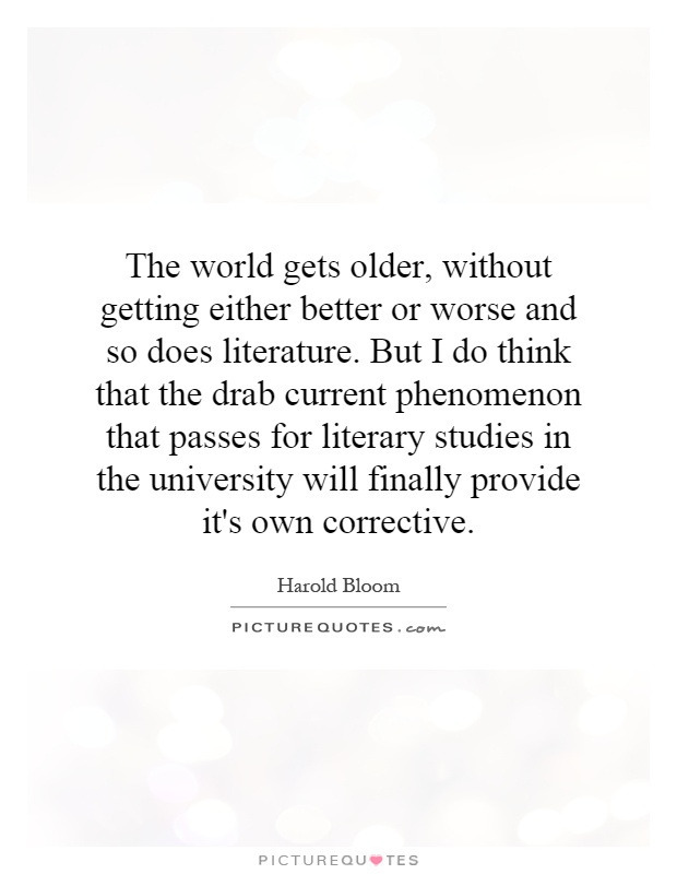 The world gets older, without getting either better or worse and so does literature. But I do think that the drab current phenomenon that passes for literary studies in the university will finally provide it's own corrective Picture Quote #1