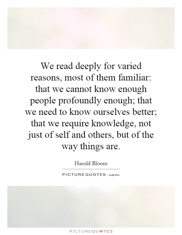 We read deeply for varied reasons, most of them familiar: that we cannot know enough people profoundly enough; that we need to know ourselves better; that we require knowledge, not just of self and others, but of the way things are Picture Quote #1