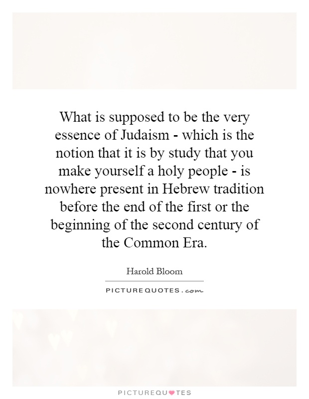 What is supposed to be the very essence of Judaism - which is the notion that it is by study that you make yourself a holy people - is nowhere present in Hebrew tradition before the end of the first or the beginning of the second century of the Common Era Picture Quote #1