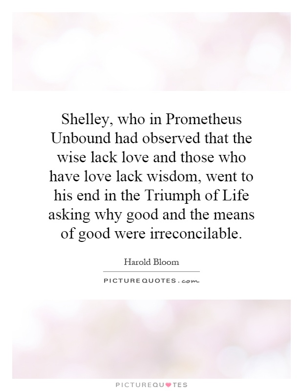 Shelley, who in Prometheus Unbound had observed that the wise lack love and those who have love lack wisdom, went to his end in the Triumph of Life asking why good and the means of good were irreconcilable Picture Quote #1
