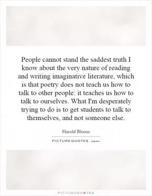 People cannot stand the saddest truth I know about the very nature of reading and writing imaginative literature, which is that poetry does not teach us how to talk to other people: it teaches us how to talk to ourselves. What I'm desperately trying to do is to get students to talk to themselves, and not someone else Picture Quote #1