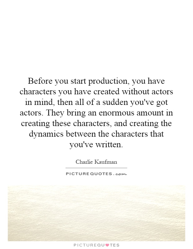 Before you start production, you have characters you have created without actors in mind, then all of a sudden you've got actors. They bring an enormous amount in creating these characters, and creating the dynamics between the characters that you've written Picture Quote #1