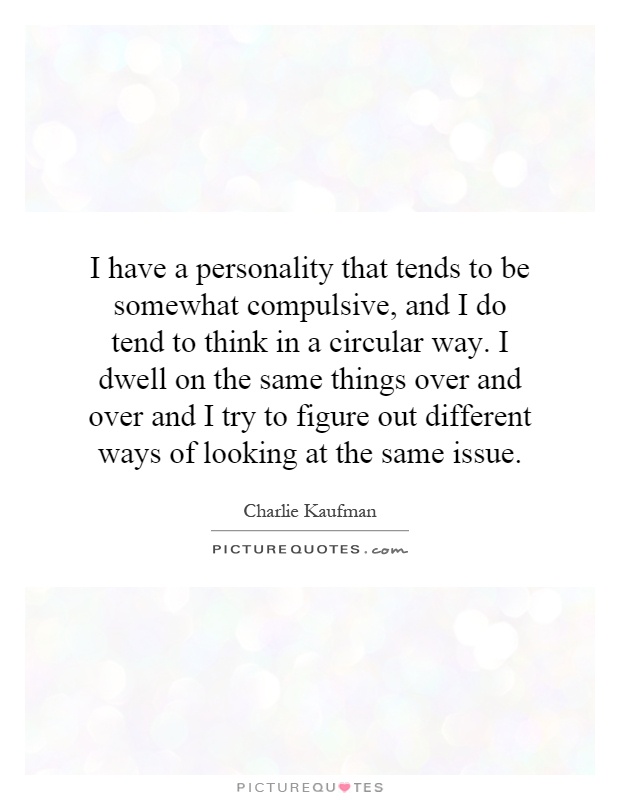 I have a personality that tends to be somewhat compulsive, and I do tend to think in a circular way. I dwell on the same things over and over and I try to figure out different ways of looking at the same issue Picture Quote #1