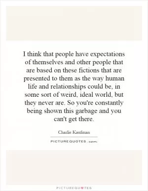I think that people have expectations of themselves and other people that are based on these fictions that are presented to them as the way human life and relationships could be, in some sort of weird, ideal world, but they never are. So you're constantly being shown this garbage and you can't get there Picture Quote #1