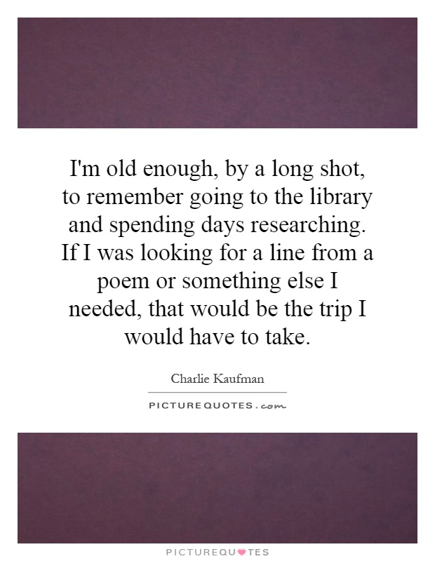 I'm old enough, by a long shot, to remember going to the library and spending days researching. If I was looking for a line from a poem or something else I needed, that would be the trip I would have to take Picture Quote #1