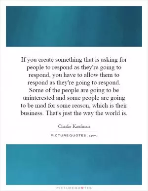 If you create something that is asking for people to respond as they're going to respond, you have to allow them to respond as they're going to respond. Some of the people are going to be uninterested and some people are going to be mad for some reason, which is their business. That's just the way the world is Picture Quote #1