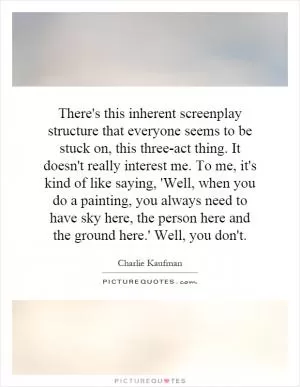 There's this inherent screenplay structure that everyone seems to be stuck on, this three-act thing. It doesn't really interest me. To me, it's kind of like saying, 'Well, when you do a painting, you always need to have sky here, the person here and the ground here.' Well, you don't Picture Quote #1