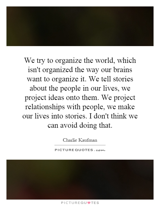 We try to organize the world, which isn't organized the way our brains want to organize it. We tell stories about the people in our lives, we project ideas onto them. We project relationships with people, we make our lives into stories. I don't think we can avoid doing that Picture Quote #1