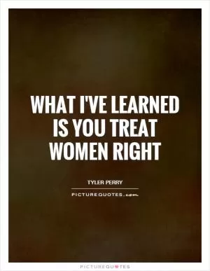 What I've learned is you treat women right Picture Quote #1